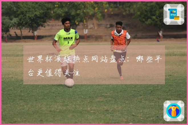 世界杯滚球热点网站盘点：哪些平台更值得关注